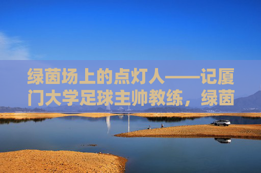 绿茵场上的点灯人——记厦门大学足球主帅教练,绿茵点灯人,厦门大学足球主帅 绿茵场上的点灯人——记厦门大学足球主帅教练,绿茵点灯人,厦门大学足球主帅
