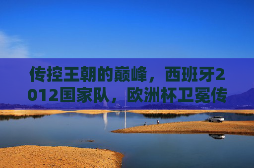 传控王朝的巅峰，西班牙2012国家队，欧洲杯卫冕传奇，传控王朝巅峰，西班牙2012欧洲杯卫冕传奇