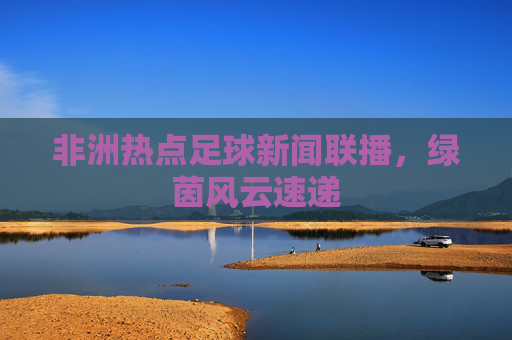 非洲热点足球新闻联播,绿茵风云速递 非洲热点足球新闻联播,绿茵风云速递