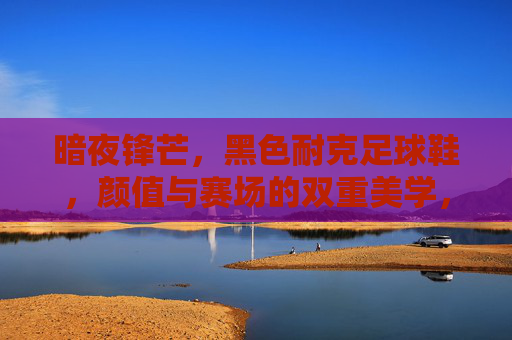 暗夜锋芒,黑色耐克足球鞋,颜值与赛场的双重美学,暗夜锋芒,黑色耐克足球鞋的颜值与赛场双重美学 暗夜锋芒,黑色耐克足球鞋,颜值与赛场的双重美学,暗夜锋芒,黑色耐克足球鞋的颜值与赛场双重美学