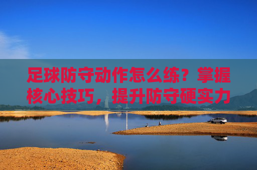足球防守动作怎么练？掌握核心技巧，提升防守硬实力，足球防守动作训练，掌握核心技巧，提升硬实力