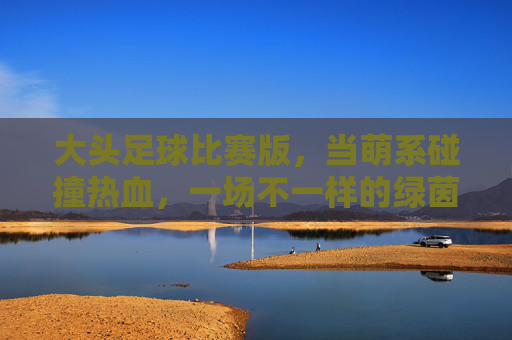 大头足球比赛版,当萌系碰撞热血,一场不一样的绿茵狂欢!大头足球萌系热血碰撞,绿茵狂欢不一样 大头足球比赛版,当萌系碰撞热血,一场不一样的绿茵狂欢!大头足球萌系热血碰撞,绿茵狂欢不一样
