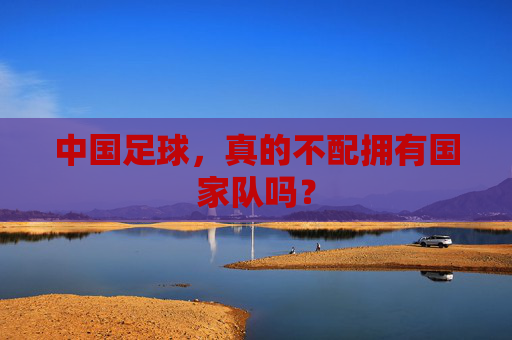中国足球，真的不配拥有国家队吗？