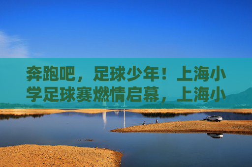 奔跑吧,足球少年!上海小学足球赛燃情启幕,上海小学足球赛燃情启幕,奔跑吧,足球少年! 奔跑吧,足球少年!上海小学足球赛燃情启幕,上海小学足球赛燃情启幕,奔跑吧,足球少年!