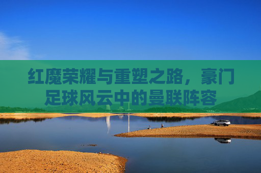 红魔荣耀与重塑之路,豪门足球风云中的曼联阵容 红魔荣耀与重塑之路,豪门足球风云中的曼联阵容
