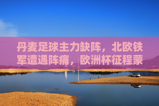 丹麦足球主力缺阵,北欧铁军遭遇阵痛,欧洲杯征程蒙上阴影?丹麦主力缺阵阵痛,欧洲杯征程蒙阴影? 丹麦足球主力缺阵,北欧铁军遭遇阵痛,欧洲杯征程蒙上阴影?丹麦主力缺阵阵痛,欧洲杯征程蒙阴影?