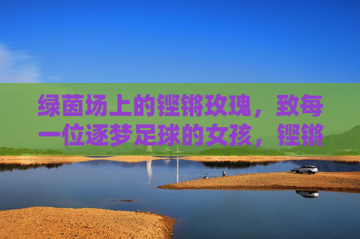 绿茵场上的铿锵玫瑰，致每一位逐梦足球的女孩，铿锵玫瑰逐梦绿茵场，致每一位足球女孩