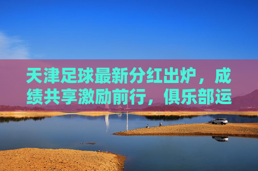 天津足球最新分红出炉,成绩共享激励前行,俱乐部运营步入新阶段,天津足球最新分红出炉,成绩共享促运营新阶段 天津足球最新分红出炉,成绩共享激励前行,俱乐部运营步入新阶段,天津足球最新分红出炉,成绩共享促运营新阶段
