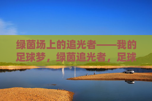 绿茵场上的追光者——我的足球梦,绿茵追光者,足球梦 绿茵场上的追光者——我的足球梦,绿茵追光者,足球梦