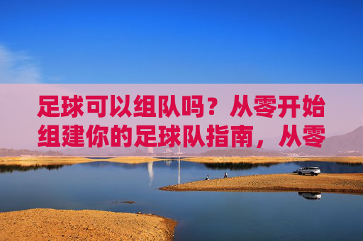 足球可以组队吗?从零开始组建你的足球队指南,从零开始组建你的足球队指南 足球可以组队吗?从零开始组建你的足球队指南,从零开始组建你的足球队指南