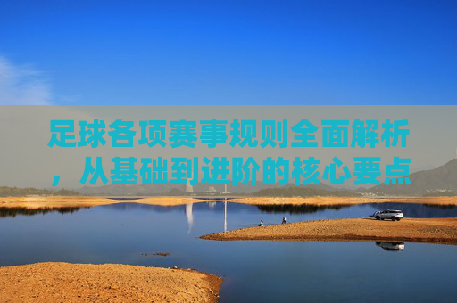 足球各项赛事规则全面解析，从基础到进阶的核心要点，足球赛事规则全解析，从基础到进阶的核心要点