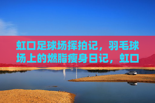 虹口足球场挥拍记，羽毛球场上的燃脂瘦身日记，虹口足球场挥拍记，燃脂瘦身日记