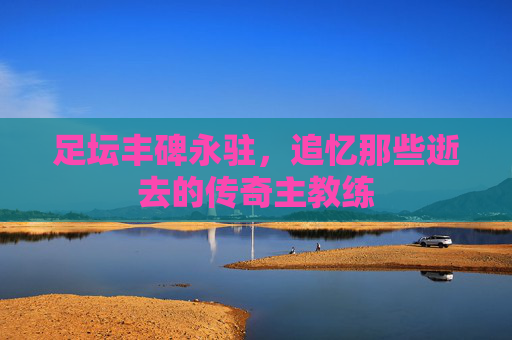 足坛丰碑永驻,追忆那些逝去的传奇主教练 足坛丰碑永驻,追忆那些逝去的传奇主教练