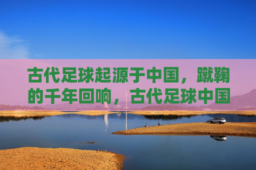 古代足球起源于中国，蹴鞠的千年回响，古代足球中国起源，蹴鞠的千年回响