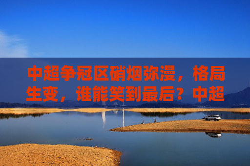 中超争冠区硝烟弥漫，格局生变，谁能笑到最后？中超争冠硝烟起，格局生变谁称王