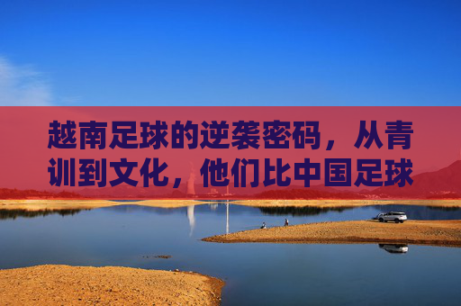 越南足球的逆袭密码，从青训到文化，他们比中国足球更懂脚踏实地，从青训到文化，越南足球的脚踏实地逆袭密码