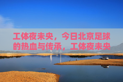 工体夜未央,今日北京足球的热血与传承,工体夜未央,北京足球的热血传承 工体夜未央,今日北京足球的热血与传承,工体夜未央,北京足球的热血传承