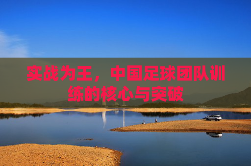 实战为王，中国足球团队训练的核心与突破