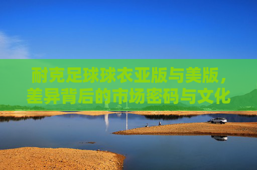 耐克足球球衣亚版与美版，差异背后的市场密码与文化密码