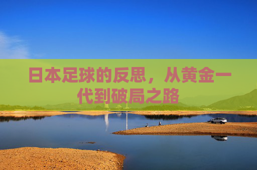 日本足球的反思,从黄金一代到破局之路 日本足球的反思,从黄金一代到破局之路
