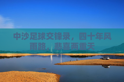中沙足球交锋录，四十年风雨路，悲喜两重天