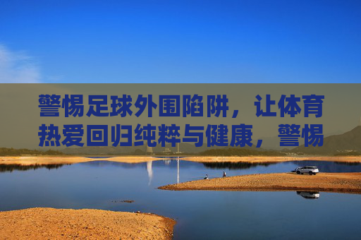 警惕足球外围陷阱,让体育热爱回归纯粹与健康,警惕足球外围陷阱,让体育热爱回归纯粹与健康 警惕足球外围陷阱,让体育热爱回归纯粹与健康,警惕足球外围陷阱,让体育热爱回归纯粹与健康