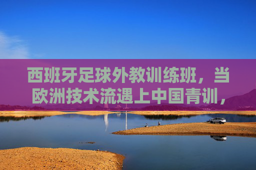 西班牙足球外教训练班，当欧洲技术流遇上中国青训，碰撞怎样的火花？