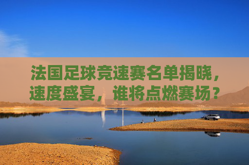 法国足球竞速赛名单揭晓，速度盛宴，谁将点燃赛场？