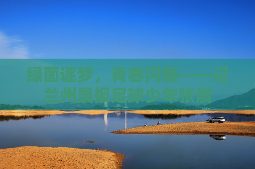 绿茵逐梦，青春闪耀——记兰州晨报足球少年张晨
