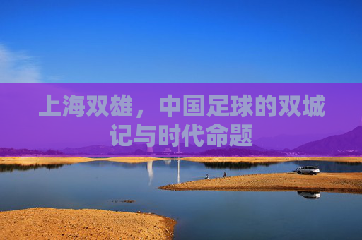 上海双雄，中国足球的双城记与时代命题