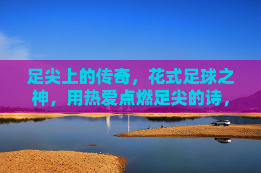 足尖上的传奇，花式足球之神，用热爱点燃足尖的诗，足尖诗神，花式足球的传奇