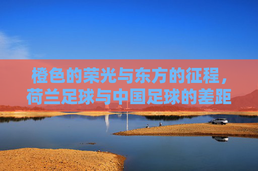 橙色的荣光与东方的征程，荷兰足球与中国足球的差距与启示
