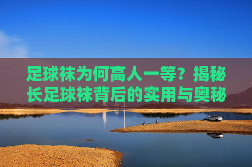 足球袜为何高人一等?揭秘长足球袜背后的实用与奥秘,足球袜的独特实用与奥秘 足球袜为何高人一等?揭秘长足球袜背后的实用与奥秘,足球袜的独特实用与奥秘