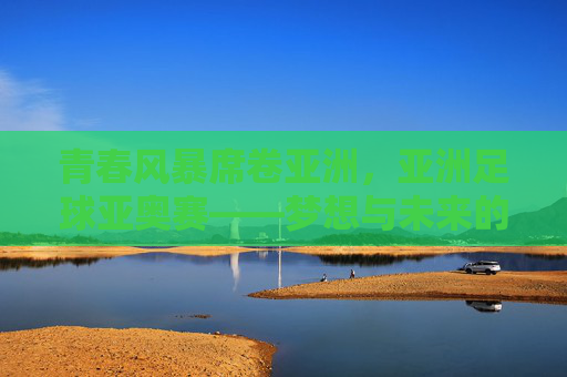 青春风暴席卷亚洲,亚洲足球亚奥赛——梦想与未来的竞技场,亚洲青春风暴,亚奥赛梦想竞技场 青春风暴席卷亚洲,亚洲足球亚奥赛——梦想与未来的竞技场,亚洲青春风暴,亚奥赛梦想竞技场