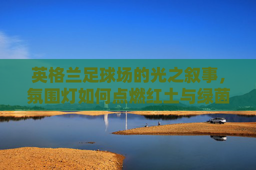 英格兰足球场的光之叙事,氛围灯如何点燃红土与绿茵的激情 英格兰足球场的光之叙事,氛围灯如何点燃红土与绿茵的激情