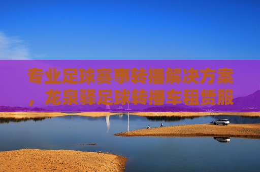 专业足球赛事转播解决方案,龙泉驿足球转播车租赁服务全解析,龙泉驿专业足球赛事转播车租赁服务全解析 专业足球赛事转播解决方案,龙泉驿足球转播车租赁服务全解析,龙泉驿专业足球赛事转播车租赁服务全解析