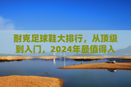 耐克足球鞋大排行，从顶级到入门，2024年最值得入手的型号推荐，2024耐克足球鞋大排行，从顶级到入门，最值得入手型号推荐