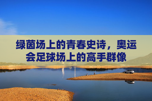 绿茵场上的青春史诗,奥运会足球场上的高手群像 绿茵场上的青春史诗,奥运会足球场上的高手群像