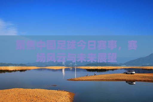 聚焦中国足球今日赛事,赛场风云与未来展望 聚焦中国足球今日赛事,赛场风云与未来展望