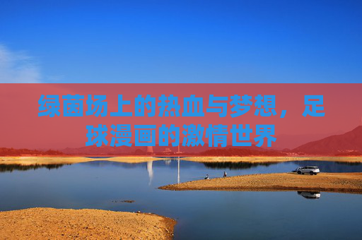 绿茵场上的热血与梦想,足球漫画的激情世界 绿茵场上的热血与梦想,足球漫画的激情世界