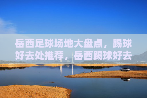 岳西足球场地大盘点，踢球好去处推荐，岳西踢球好去处，足球场地大盘点