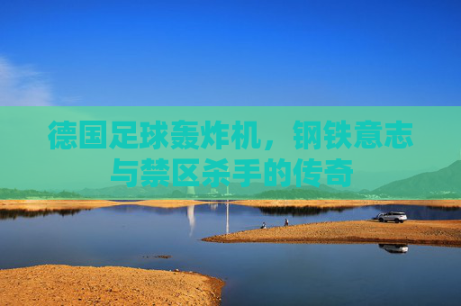 德国足球轰炸机，钢铁意志与禁区杀手的传奇