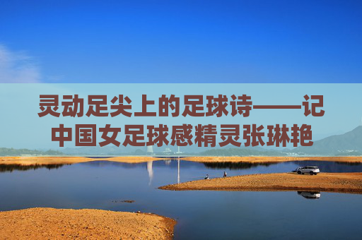 灵动足尖上的足球诗——记中国女足球感精灵张琳艳