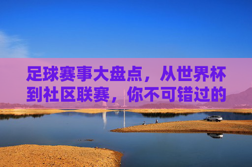 足球赛事大盘点，从世界杯到社区联赛，你不可错过的足球盛宴