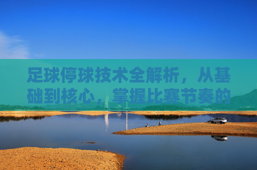 足球停球技术全解析，从基础到核心，掌握比赛节奏的关键