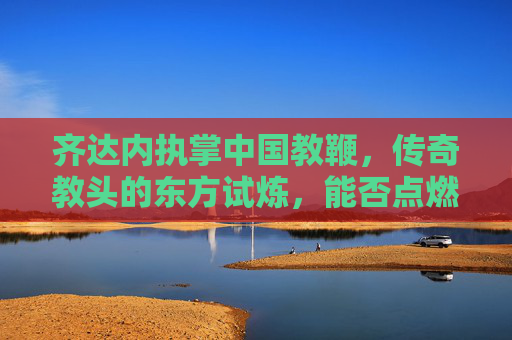 齐达内执掌中国教鞭，传奇教头的东方试炼，能否点燃国足复兴之火？