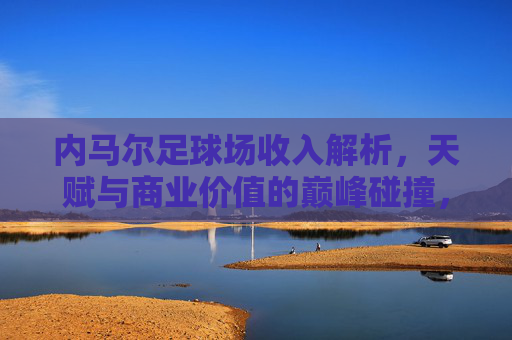 内马尔足球场收入解析，天赋与商业价值的巅峰碰撞，内马尔球场收入，天赋与商业价值的巅峰碰撞