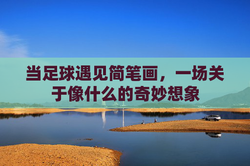 当足球遇见简笔画,一场关于像什么的奇妙想象 当足球遇见简笔画,一场关于像什么的奇妙想象