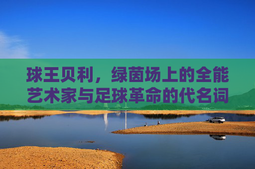 球王贝利，绿茵场上的全能艺术家与足球革命的代名词