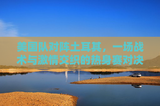 美国队对阵土耳其，一场战术与激情交织的热身赛对决